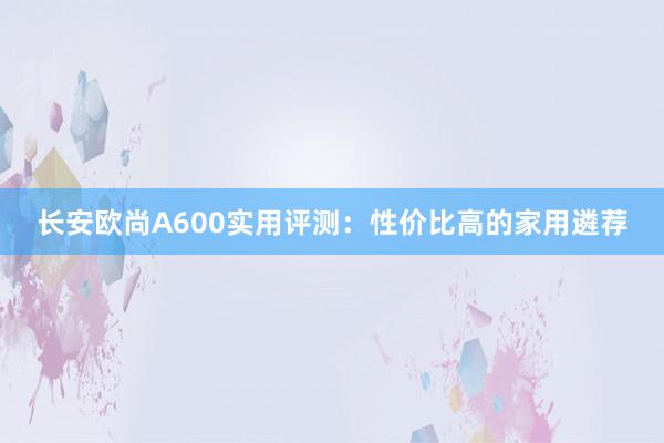 长安欧尚A600实用评测：性价比高的家用遴荐